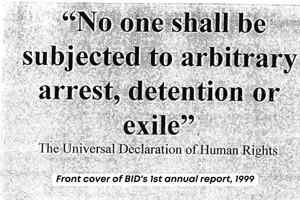 the front cover of BiD's 1st annual report in 1999. The black text is an except of the Universal Declaration of Human Rights and reads 'no one shall be subjected to arbitrary arrest, detention or exile' 