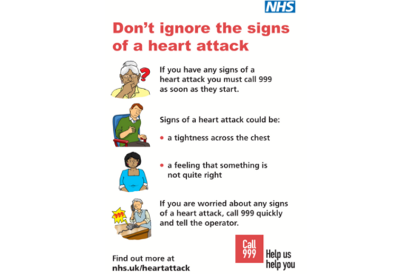 Don’t ignore the signs of a heart attack    If you have any signs of a heart attack you must call 999 as soon as they start.    Signs of a heart attack could be:  - a tightness across the chest  - a feeling that something is not quite right     If you are worried about any signs of a heart attack, call 999 quickly and tell the operator.